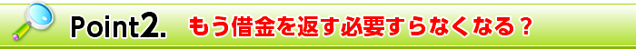 Point2. もう借金を返す必要すらなくなる？