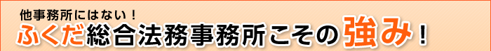 他事務所にはない！ふくだ総合法務事務所こその強み！